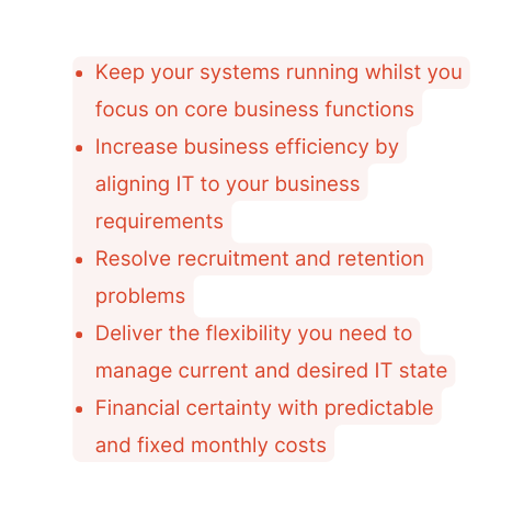Keep your systems running whilst you focus on core business functions Increase business efficiency by aligning IT to your business requirements Resolve recruitment and retention problems Deliver the flexibility you need to manage current and desired IT state Financial certainty with predictable and fixed monthly costs