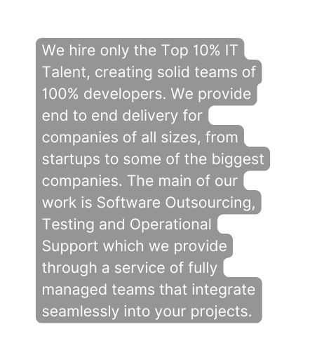 We hire only the Top 10 IT Talent creating solid teams of 100 developers We provide end to end delivery for companies of all sizes from startups to some of the biggest companies The main of our work is Software Outsourcing Testing and Operational Support which we provide through a service of fully managed teams that integrate seamlessly into your projects
